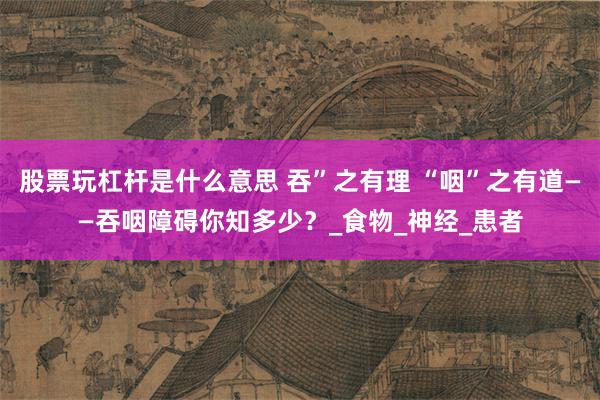 股票玩杠杆是什么意思 吞”之有理 “咽”之有道——吞咽障碍你知多少？_食物_神经_患者