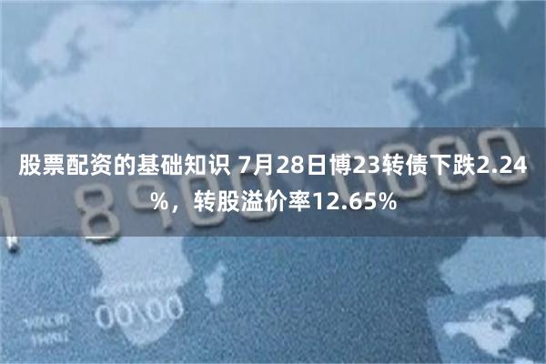 股票配资的基础知识 7月28日博23转债下跌2.24%，转股溢价率12.65%
