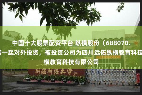中国十大股票配资平台 纵横股份（688070.SH）新增一起对外投资，被投资公司为四川远佑纵横教育科技有限公司