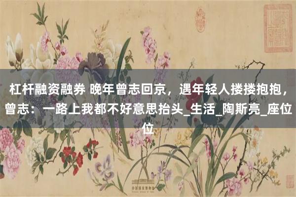 杠杆融资融券 晚年曾志回京，遇年轻人搂搂抱抱，曾志：一路上我都不好意思抬头_生活_陶斯亮_座位
