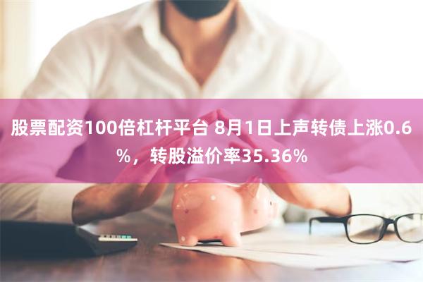 股票配资100倍杠杆平台 8月1日上声转债上涨0.6%，转股溢价率35.36%