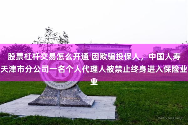股票杠杆交易怎么开通 因欺骗投保人，中国人寿天津市分公司一名个人代理人被禁止终身进入保险业