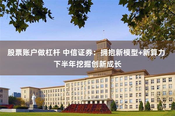 股票账户做杠杆 中信证券：拥抱新模型+新算力 下半年挖掘创新成长