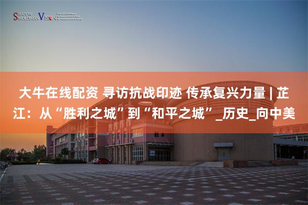 大牛在线配资 寻访抗战印迹 传承复兴力量 | 芷江：从“胜利之城”到“和平之城”_历史_向中美