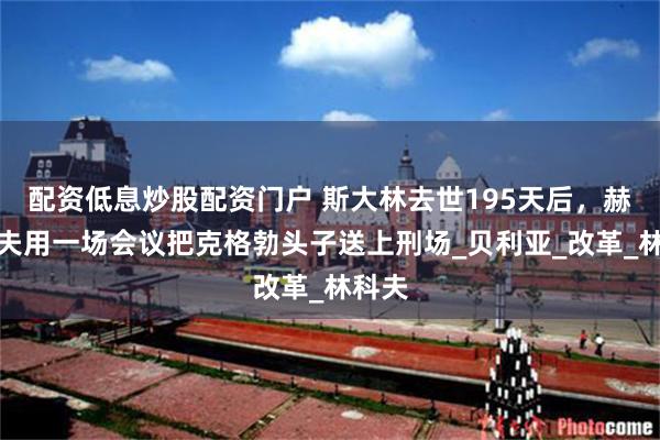 配资低息炒股配资门户 斯大林去世195天后，赫鲁晓夫用一场会议把克格勃头子送上刑场_贝利亚_改革_林科夫