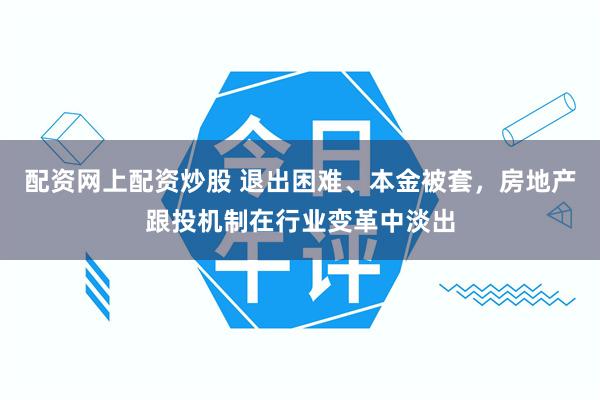 配资网上配资炒股 退出困难、本金被套，房地产跟投机制在行业变革中淡出