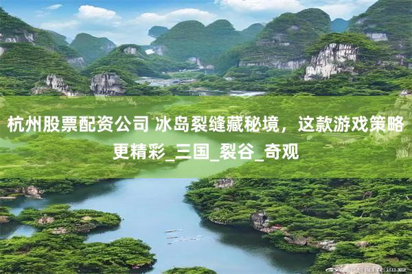 杭州股票配资公司 冰岛裂缝藏秘境，这款游戏策略更精彩_三国_裂谷_奇观