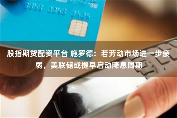 股指期货配资平台 施罗德：若劳动市场进一步疲弱，美联储或提早启动降息周期