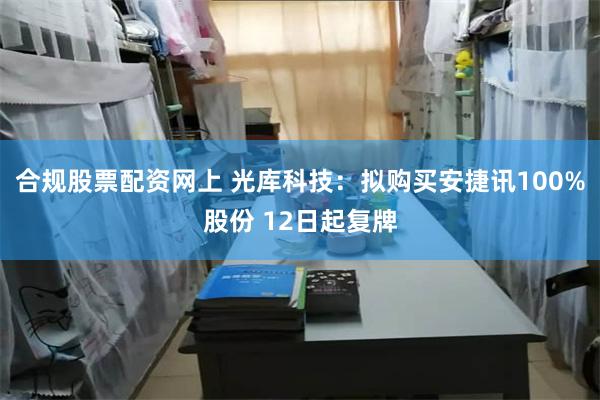 合规股票配资网上 光库科技：拟购买安捷讯100%股份 12日起复牌
