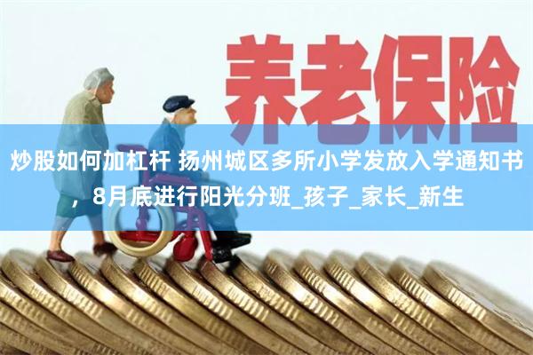 炒股如何加杠杆 扬州城区多所小学发放入学通知书，8月底进行阳光分班_孩子_家长_新生