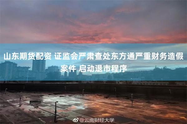 山东期货配资 证监会严肃查处东方通严重财务造假案件 启动退市程序