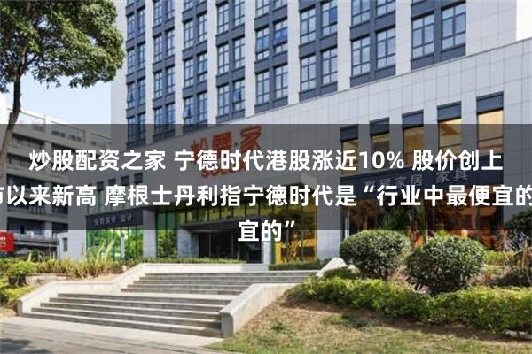 炒股配资之家 宁德时代港股涨近10% 股价创上市以来新高 摩根士丹利指宁德时代是“行业中最便宜的”