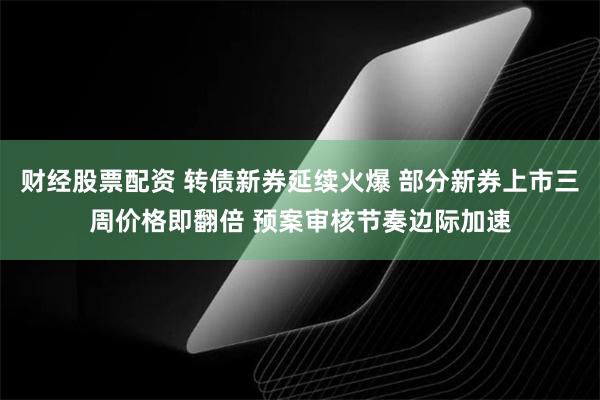 财经股票配资 转债新券延续火爆 部分新券上市三周价格即翻倍 预案审核节奏边际加速