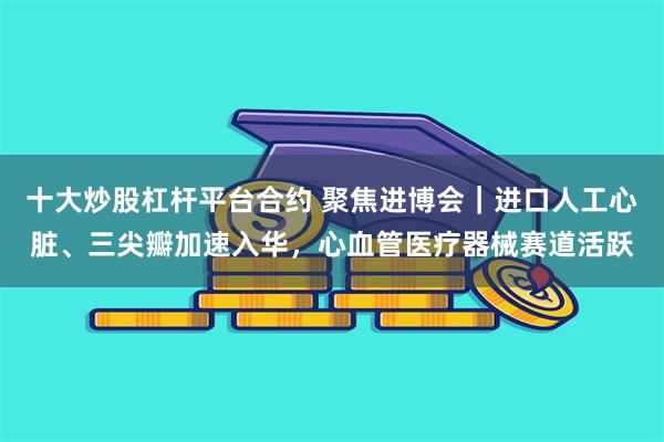 十大炒股杠杆平台合约 聚焦进博会｜进口人工心脏、三尖瓣加速入华，心血管医疗器械赛道活跃