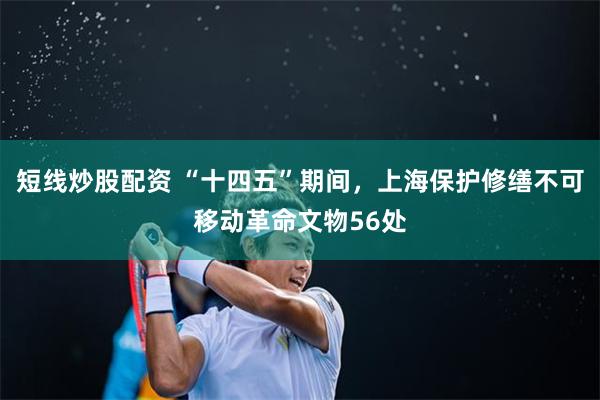 短线炒股配资 “十四五”期间，上海保护修缮不可移动革命文物56处