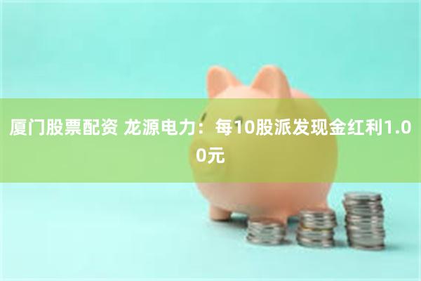 厦门股票配资 龙源电力：每10股派发现金红利1.00元
